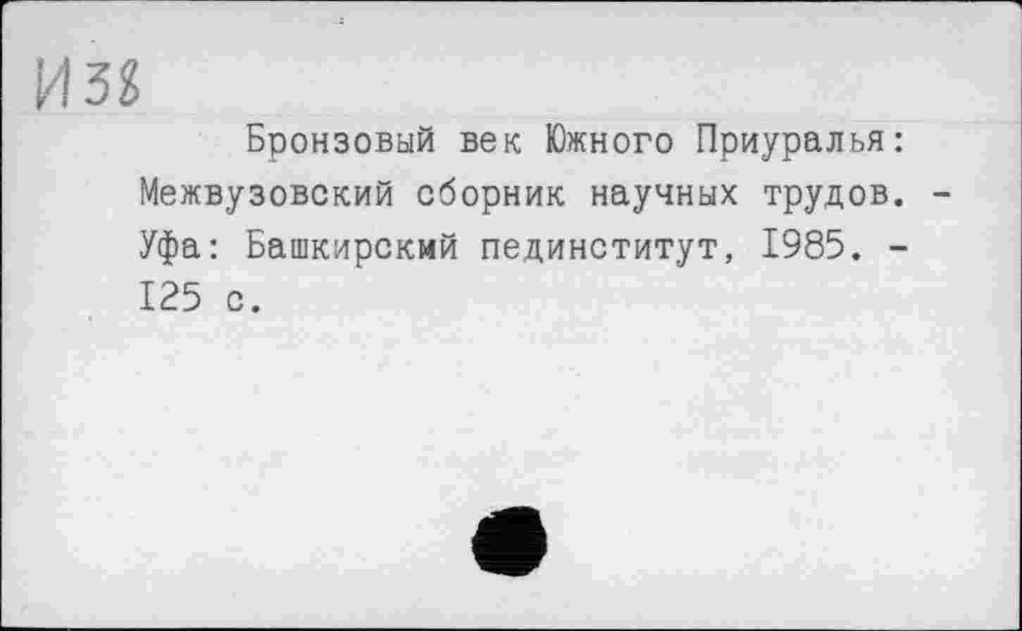 ﻿И32
Бронзовый век Южного Приуралья: Межвузовский сборник научных трудов. Уфа: Башкирский пединститут, 1985. -125 с.